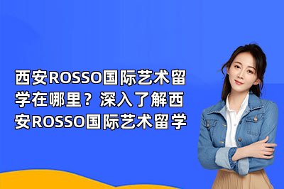 西安ROSSO国际艺术留学在哪里？深入了解西安ROSSO国际艺术留学