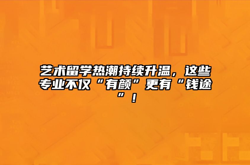 艺术留学热潮持续升温，这些专业不仅“有颜”更有“钱途”！ 